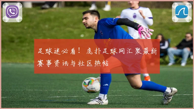 足球迷必看！虎扑足球网汇聚最新赛事资讯与社区热帖