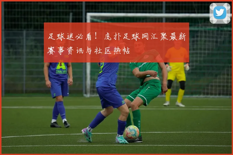 足球迷必看！虎扑足球网汇聚最新赛事资讯与社区热帖